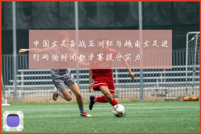中国女足备战亚洲杯与越南女足进行两场封闭教学赛提升实力