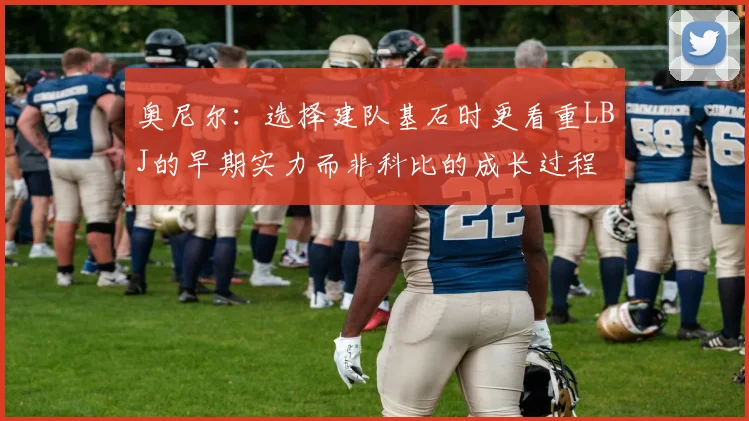 奥尼尔：选择建队基石时更看重LBJ的早期实力而非科比的成长过程