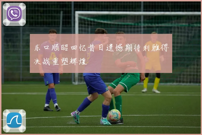 东口顺昭回忆昔日遗憾期待利雅得决战重塑辉煌