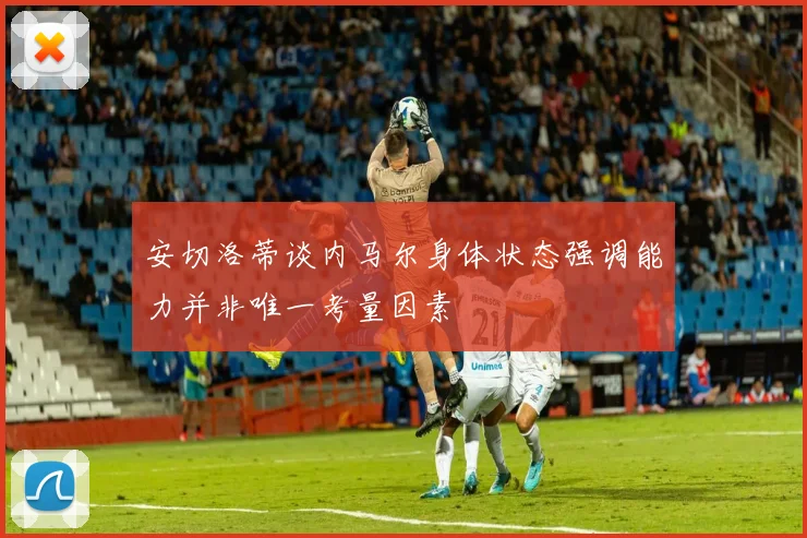 安切洛蒂谈内马尔身体状态强调能力并非唯一考量因素
