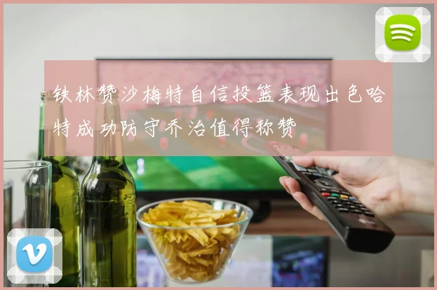 铁林赞沙梅特自信投篮表现出色哈特成功防守乔治值得称赞