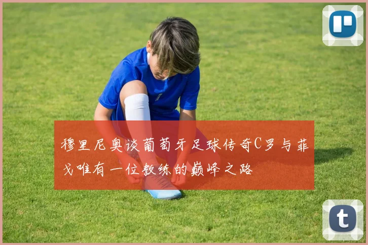 穆里尼奥谈葡萄牙足球传奇C罗与菲戈唯有一位教练的巅峰之路
