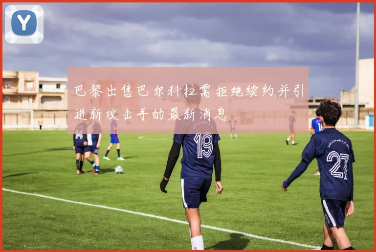 巴黎出售巴尔科拉需拒绝续约并引进新攻击手的最新消息