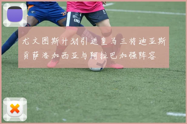 尤文图斯计划引进皇马三将迪亚斯贡萨洛加西亚与阿拉巴加强阵容