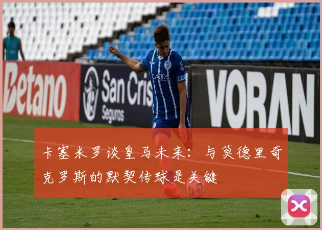 卡塞米罗谈皇马未来：与莫德里奇克罗斯的默契传球是关键