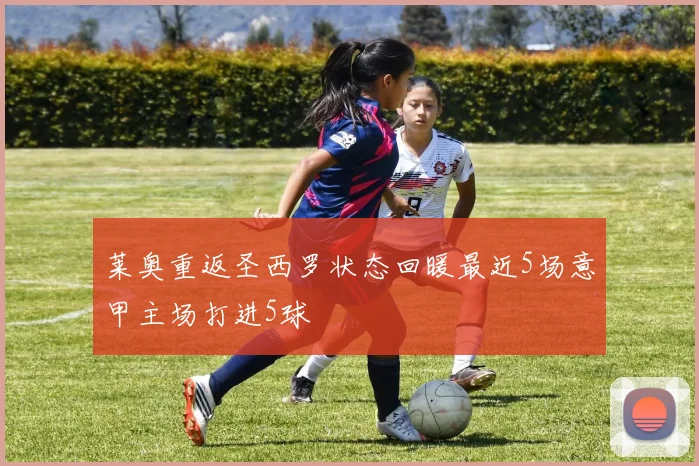 莱奥重返圣西罗状态回暖最近5场意甲主场打进5球