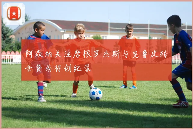阿森纳关注摩根罗杰斯与克鲁皮转会费或将创纪录