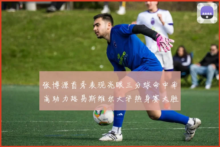 张博源首秀表现亮眼三分球命中率高助力路易斯维尔大学热身赛大胜