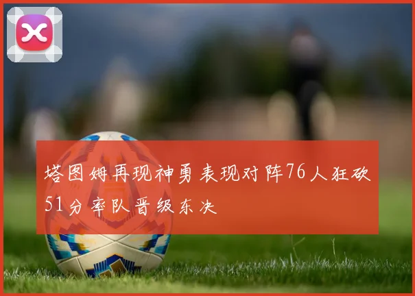 塔图姆再现神勇表现对阵76人狂砍51分率队晋级东决