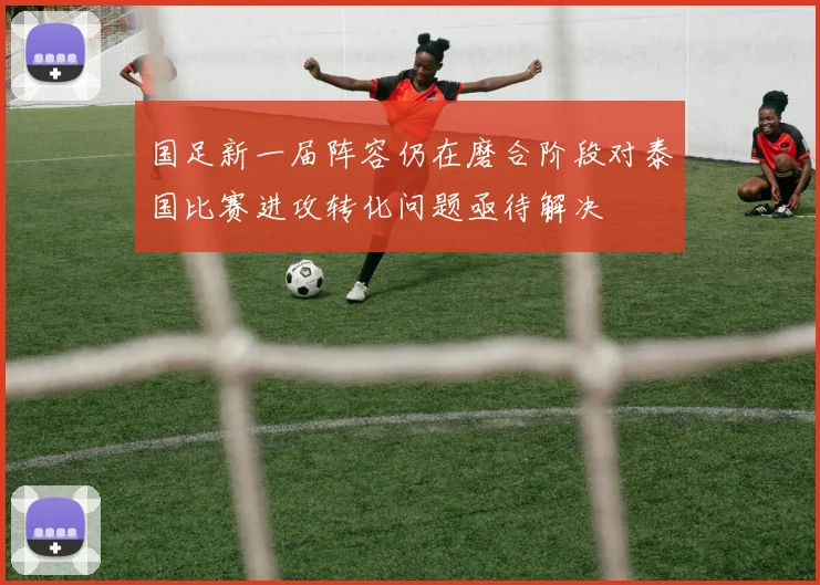 国足新一届阵容仍在磨合阶段对泰国比赛进攻转化问题亟待解决