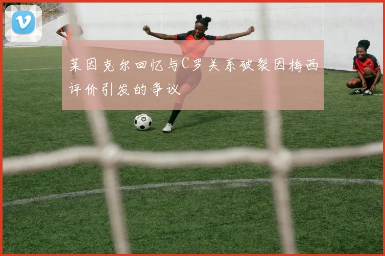 莱因克尔回忆与C罗关系破裂因梅西评价引发的争议