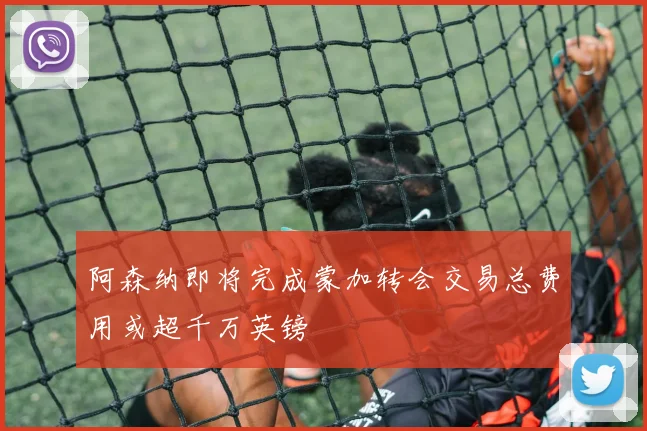 阿森纳即将完成蒙加转会交易总费用或超千万英镑