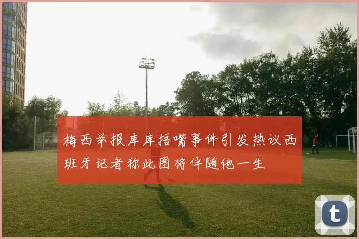 梅西举报库库捂嘴事件引发热议西班牙记者称此图将伴随他一生