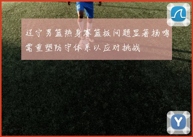 辽宁男篮热身赛篮板问题显著杨鸣需重塑防守体系以应对挑战