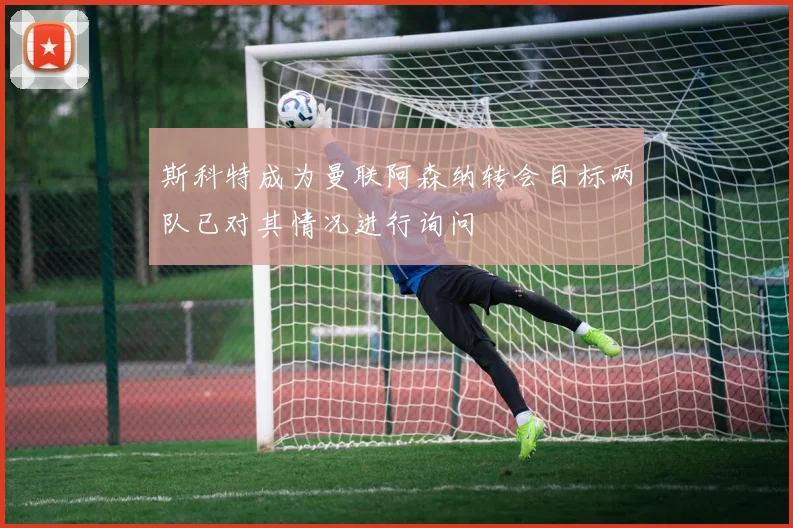 斯科特成为曼联阿森纳转会目标两队已对其情况进行询问