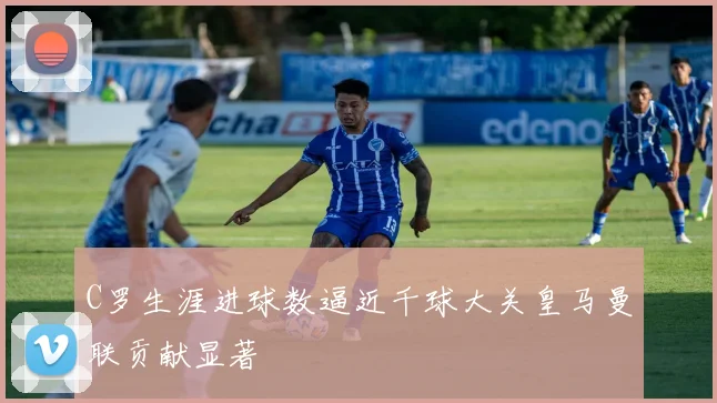 C罗生涯进球数逼近千球大关皇马曼联贡献显著