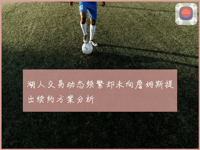 湖人交易动态频繁却未向詹姆斯提出续约方案分析