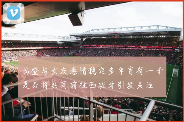 戈登与女友感情稳定多年育有一子是否将共同前往西班牙引发关注