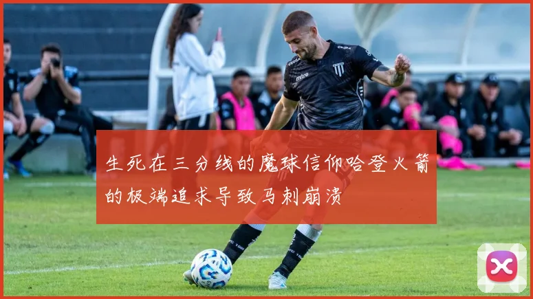 生死在三分线的魔球信仰哈登火箭的极端追求导致马刺崩溃