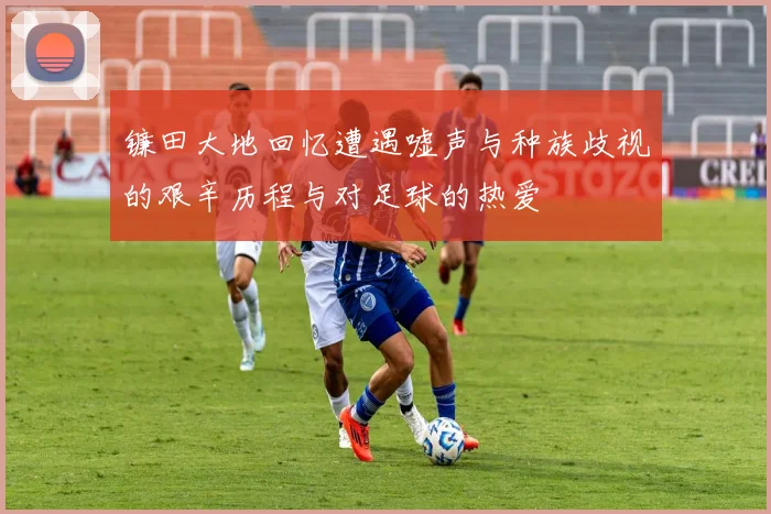 镰田大地回忆遭遇嘘声与种族歧视的艰辛历程与对足球的热爱