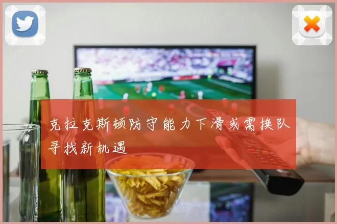 克拉克斯顿防守能力下滑或需换队寻找新机遇