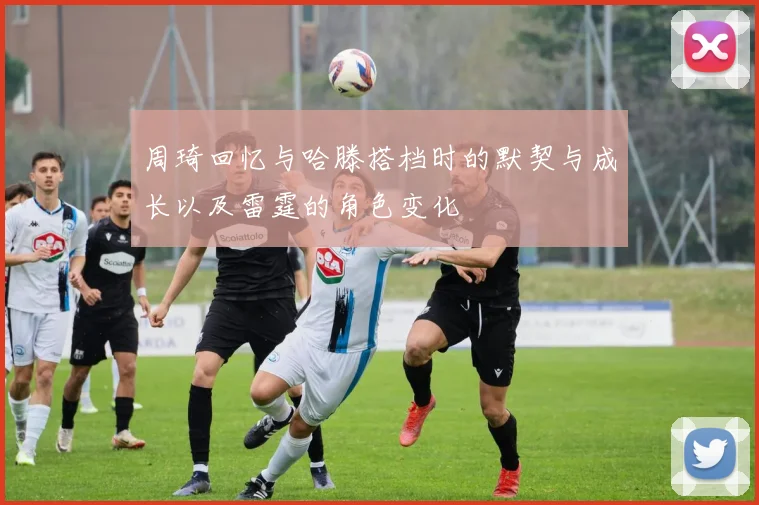 周琦回忆与哈滕搭档时的默契与成长以及雷霆的角色变化