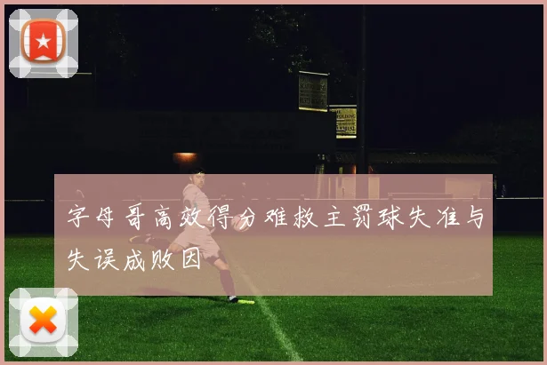 字母哥高效得分难救主罚球失准与失误成败因