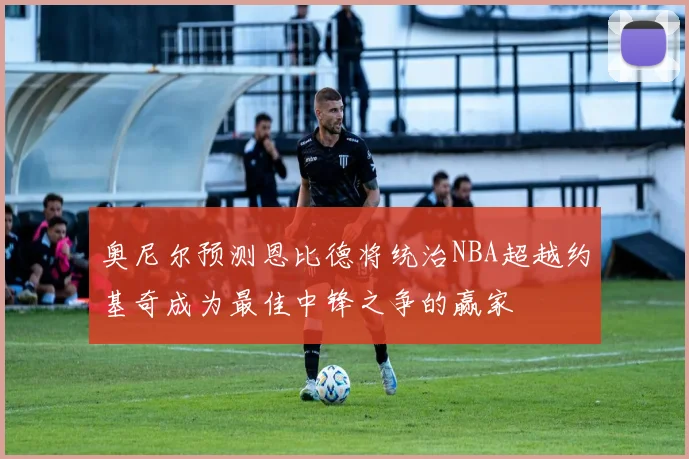 奥尼尔预测恩比德将统治NBA超越约基奇成为最佳中锋之争的赢家